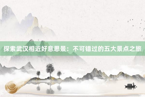 探索武汉相近好意思景：不可错过的五大景点之旅